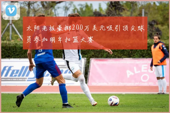 太阳老板豪掷200万美元吸引顶尖球员参加明年扣篮大赛