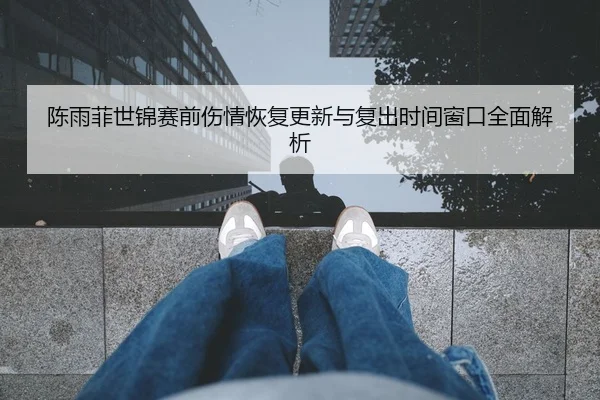 陈雨菲世锦赛前伤情恢复更新与复出时间窗口全面解析